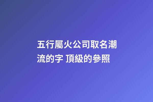五行屬火公司取名潮流的字 頂級的參照-第1張-公司起名-玄機派